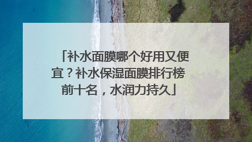 补水面膜哪个好用又便宜？补水保湿面膜排行榜前十名，水润力持久