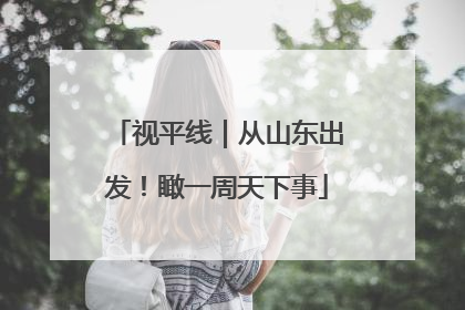 视平线｜从山东出发！瞰一周天下事