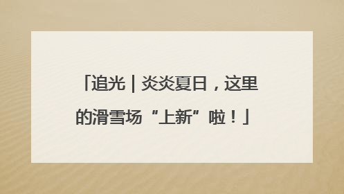 追光｜炎炎夏日，这里的滑雪场“上新”啦！