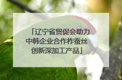 辽宁省贸促会助力中韩企业合作柞蚕丝创新深加工产品