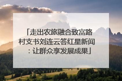 走出农旅融合致富路 村支书刘连云答红星新闻：让群众享发展成果