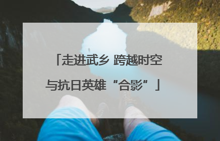 走进武乡 跨越时空与抗日英雄“合影”