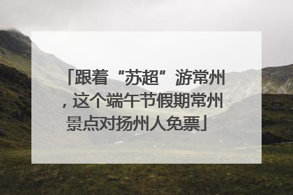 跟着“苏超”游常州，这个端午节假期常州景点对扬州人免票