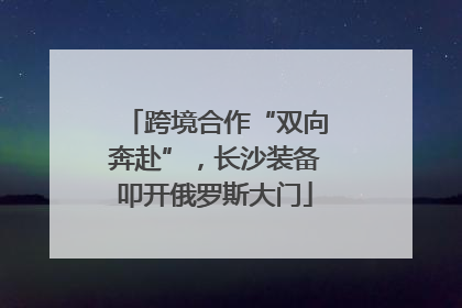 跨境合作“双向奔赴”，长沙装备叩开俄罗斯大门