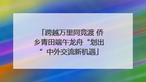 跨越万里同竞渡 侨乡青田端午龙舟“划出”中外交流新机遇