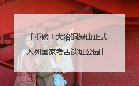 重磅！大冶铜绿山正式入列国家考古遗址公园