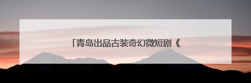 青岛出品古装奇幻微短剧《逆天成仙》在腾讯视频热播