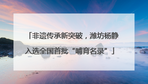 非遗传承新突破，潍坊杨静入选全国首批“哺育名录”