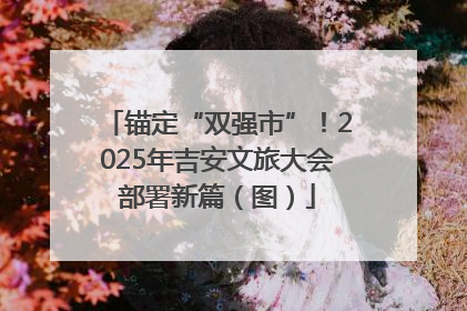 锚定“双强市”！2025年吉安文旅大会部署新篇（图）