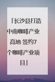 长沙县打造中南咖啡产业高地 签约7个咖啡产业项目