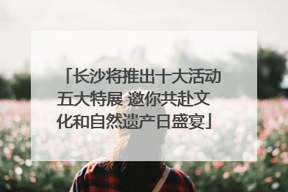 长沙将推出十大活动五大特展 邀你共赴文化和自然遗产日盛宴