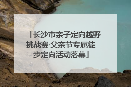 长沙市亲子定向越野挑战赛·父亲节专属徒步定向活动落幕