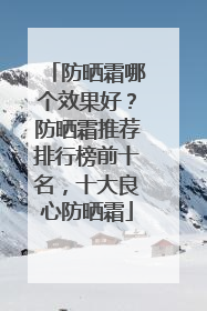 防晒霜哪个效果好？防晒霜推荐排行榜前十名，十大良心防晒霜