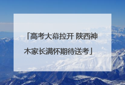 高考大幕拉开 陕西神木家长满怀期待送考