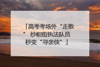 高考考场外“走散” 纱帽街执法队员秒变“寻亲侠”