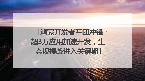 鸿蒙开发者军团冲锋：超3万应用加速开发，生态规模战进入关键期
