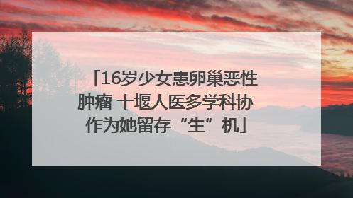 16岁少女患卵巢恶性肿瘤 十堰人医多学科协作为她留存“生”机