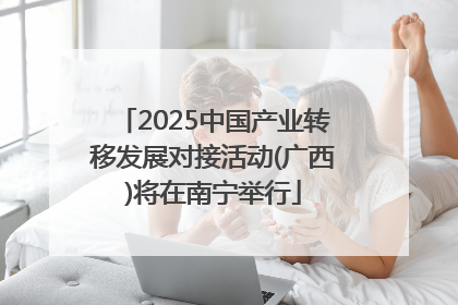 2025中国产业转移发展对接活动(广西)将在南宁举行