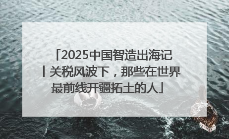 2025中国智造出海记丨关税风波下，那些在世界最前线开疆拓土的人