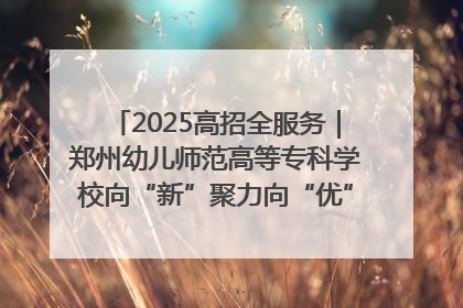 2025高招全服务｜郑州幼儿师范高等专科学校向“新”聚力向“优”提质 努力打造特色鲜明的高水平师范院校
