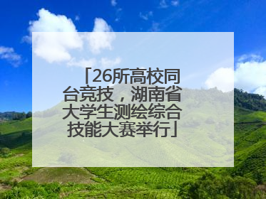 26所高校同台竞技，湖南省大学生测绘综合技能大赛举行