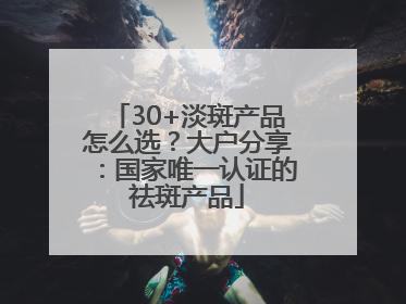 30+淡斑产品怎么选？大户分享：国家唯一认证的祛斑产品
