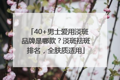 40+男士爱用淡斑品牌是哪款？淡斑祛斑排名，全肤质适用