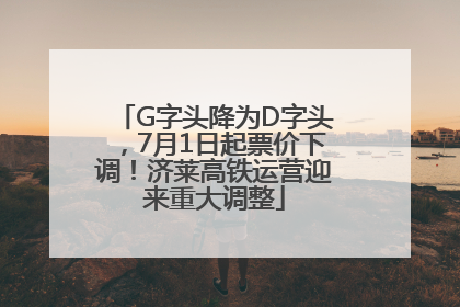 G字头降为D字头，7月1日起票价下调！济莱高铁运营迎来重大调整
